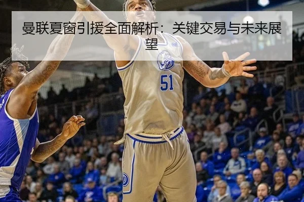 曼联夏窗引援全面解析：关键交易与未来展望
